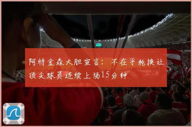 阿特金森大胆宣言：不在乎轮换让顶尖球员连续上场15分钟