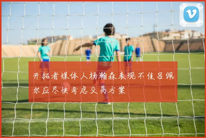 开拓者媒体人杨瀚森表现不佳吕佩尔应尽快考虑交易方案