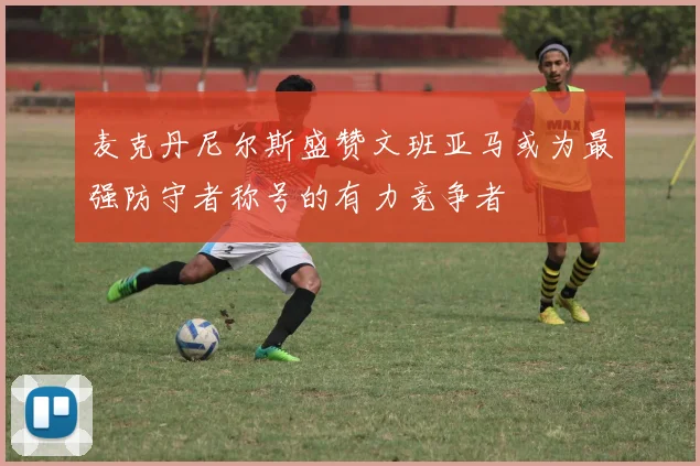 麦克丹尼尔斯盛赞文班亚马或为最强防守者称号的有力竞争者