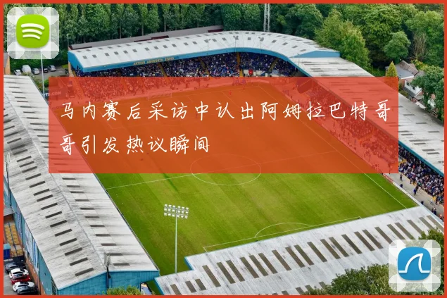 马内赛后采访中认出阿姆拉巴特哥哥引发热议瞬间