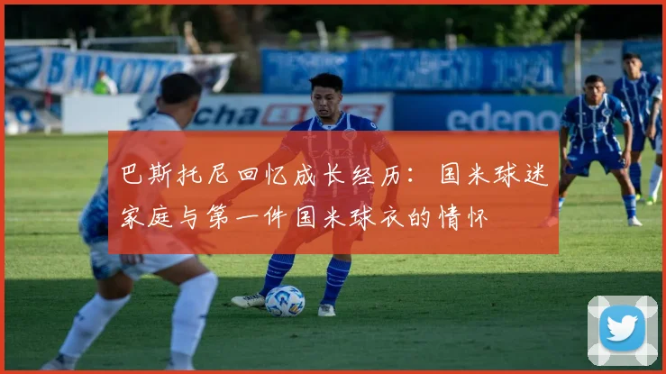 巴斯托尼回忆成长经历：国米球迷家庭与第一件国米球衣的情怀