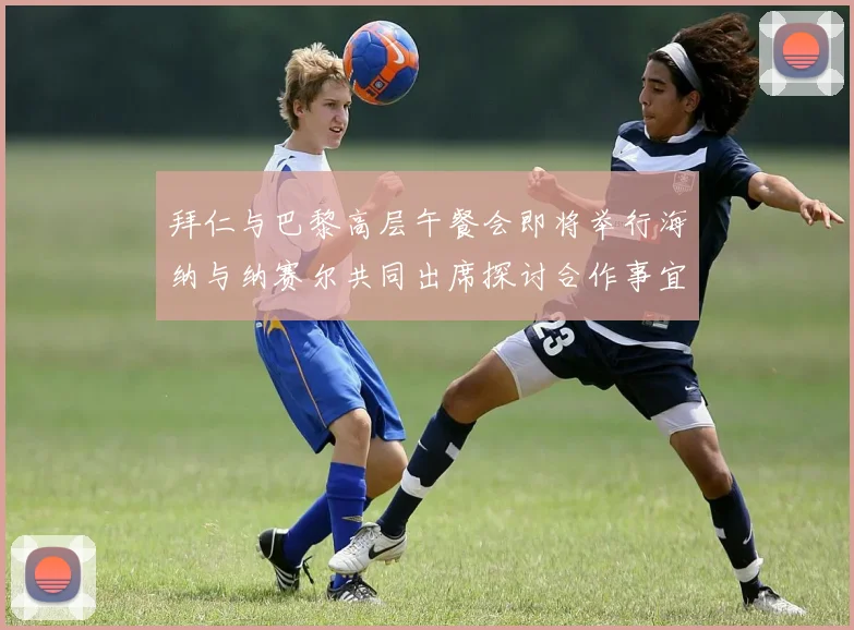 拜仁与巴黎高层午餐会即将举行海纳与纳赛尔共同出席探讨合作事宜
