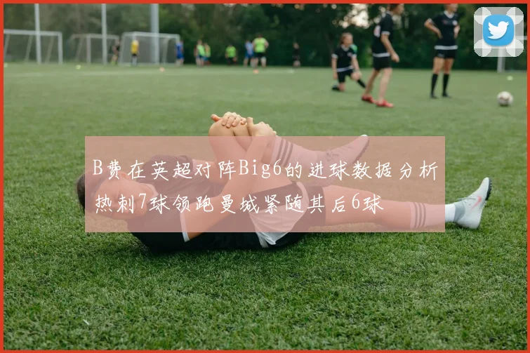 B费在英超对阵Big6的进球数据分析热刺7球领跑曼城紧随其后6球