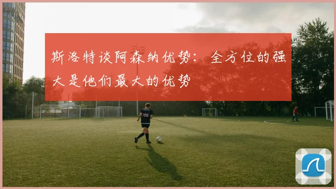 斯洛特谈阿森纳优势：全方位的强大是他们最大的优势