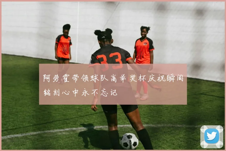 阿劳霍带领球队高举奖杯庆祝瞬间铭刻心中永不忘记