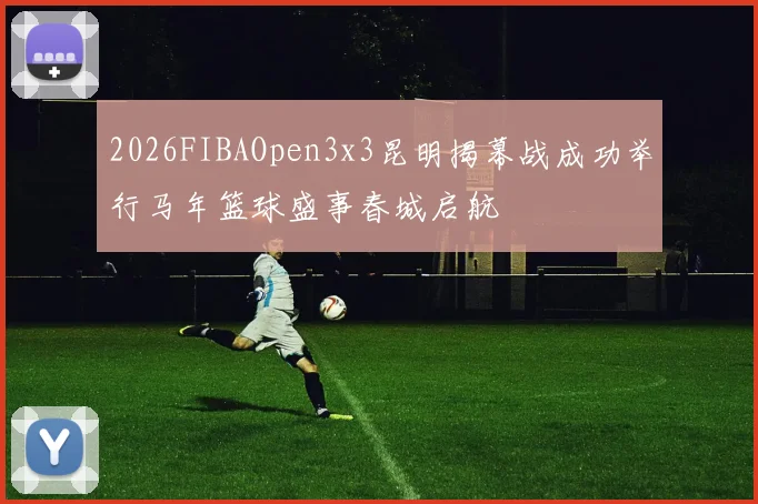 2026FIBAOpen3x3昆明揭幕战成功举行马年篮球盛事春城启航