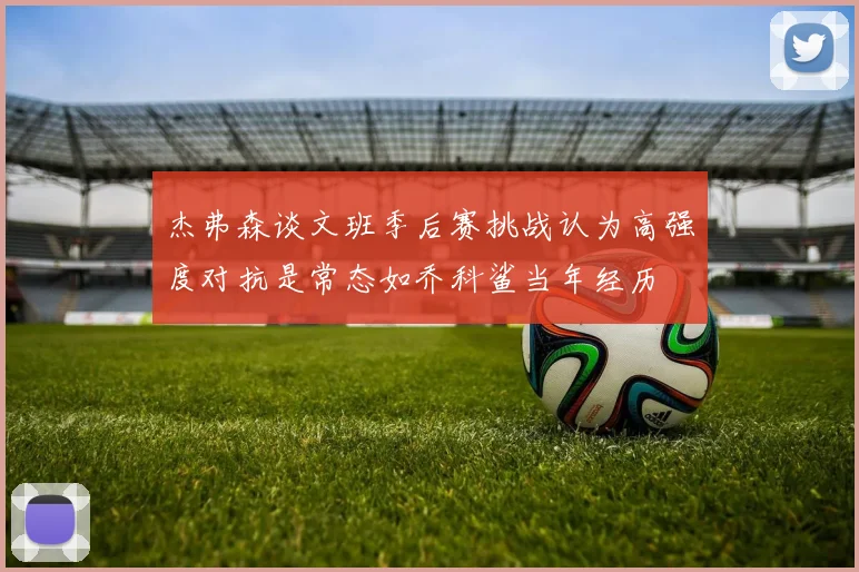 杰弗森谈文班季后赛挑战认为高强度对抗是常态如乔科鲨当年经历
