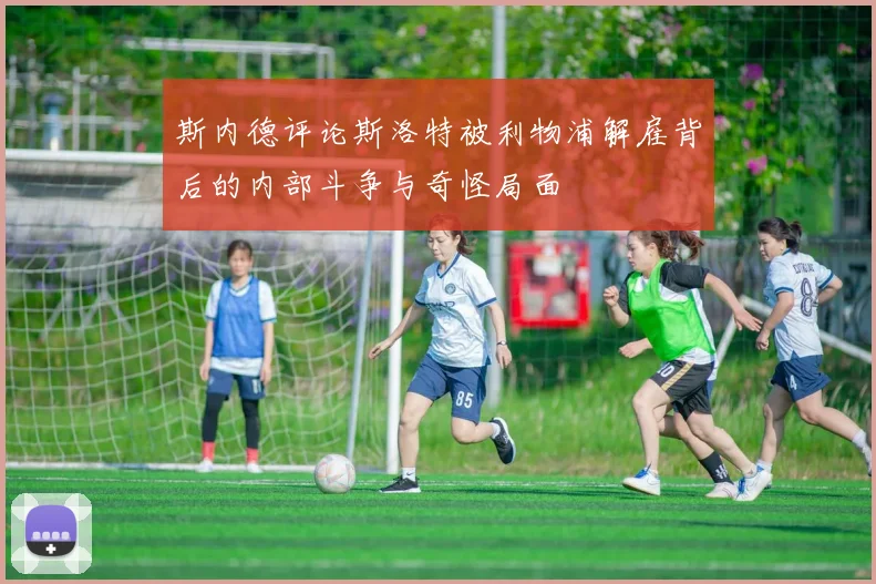 斯内德评论斯洛特被利物浦解雇背后的内部斗争与奇怪局面