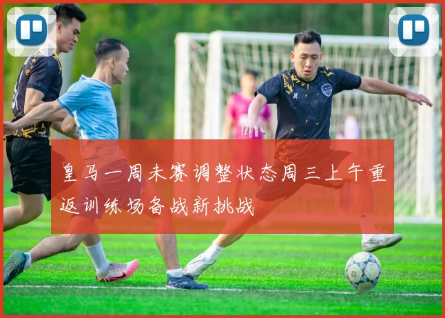 皇马一周未赛调整状态周三上午重返训练场备战新挑战