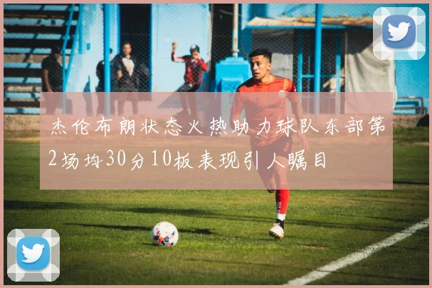 杰伦布朗状态火热助力球队东部第2场均30分10板表现引人瞩目