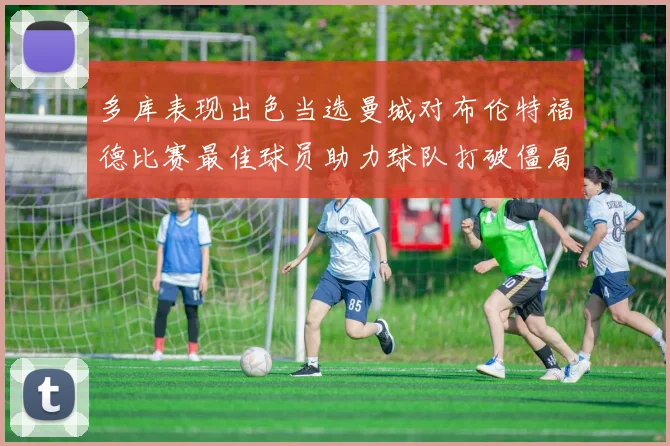 多库表现出色当选曼城对布伦特福德比赛最佳球员助力球队打破僵局