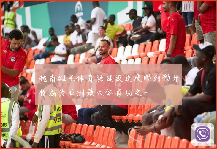 越南雄王体育场建设进展顺利预计将成为亚洲最大体育场之一