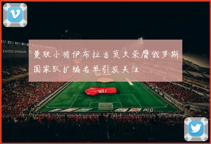 曼联小将伊布拉吉莫夫荣膺俄罗斯国家队扩编名单引发关注