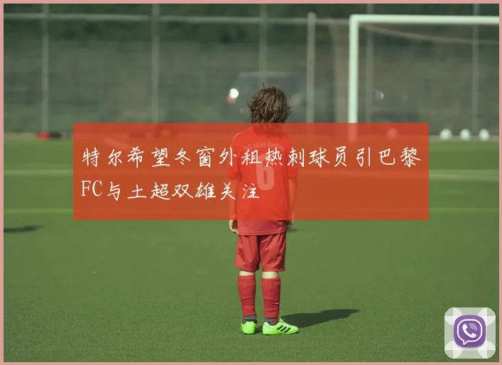 特尔希望冬窗外租热刺球员引巴黎FC与土超双雄关注