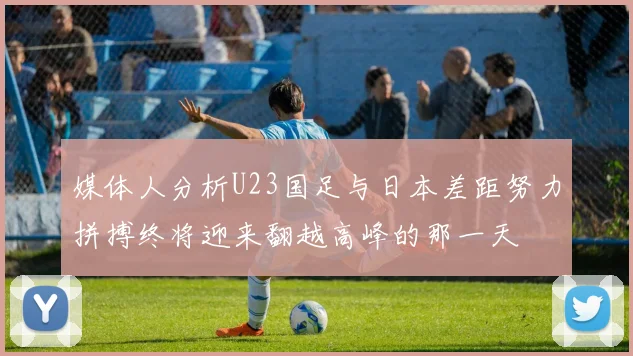媒体人分析U23国足与日本差距努力拼搏终将迎来翻越高峰的那一天