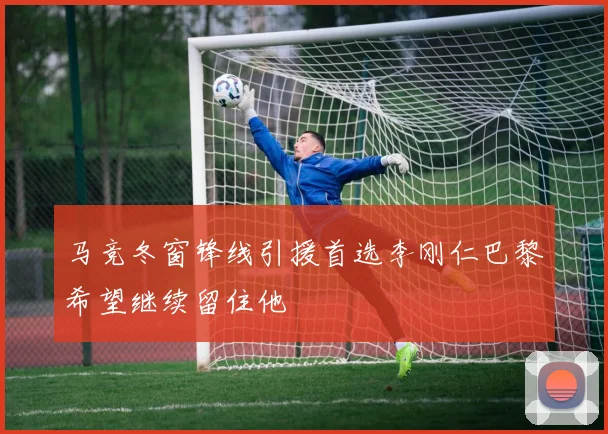 马竞冬窗锋线引援首选李刚仁巴黎希望继续留住他